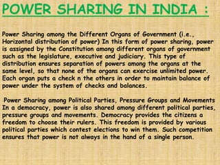 POWER SHARING IN INDIA :
Power Sharing among the Different Organs of Government (i.e.,
Horizontal distribution of power) In this form of power sharing, power
is assigned by the Constitution among different organs of government
such as the legislature, executive and judiciary. This type of
distribution ensures separation of powers among the organs at the
same level, so that none of the organs can exercise unlimited power.
Each organ puts a check n the others in order to maintain balance of
power under the system of checks and balances.
Power Sharing among Political Parties, Pressure Groups and Movements
In a democracy, power is also shared among different political parties,
pressure groups and movements. Democracy provides the citizens a
freedom to choose their rulers. This freedom is provided by various
political parties which contest elections to win them. Such competition
ensures that power is not always in the hand of a single person.
 