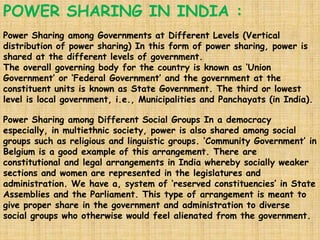 POWER SHARING IN INDIA :
Power Sharing among Governments at Different Levels (Vertical
distribution of power sharing) In this form of power sharing, power is
shared at the different levels of government.
The overall governing body for the country is known as ‘Union
Government’ or ‘Federal Government’ and the government at the
constituent units is known as State Government. The third or lowest
level is local government, i.e., Municipalities and Panchayats (in India).
Power Sharing among Different Social Groups In a democracy
especially, in multiethnic society, power is also shared among social
groups such as religious and linguistic groups. ‘Community Government’ in
Belgium is a good example of this arrangement. There are
constitutional and legal arrangements in India whereby socially weaker
sections and women are represented in the legislatures and
administration. We have a, system of ‘reserved constituencies’ in State
Assemblies and the Parliament. This type of arrangement is meant to
give proper share in the government and administration to diverse
social groups who otherwise would feel alienated from the government.
 