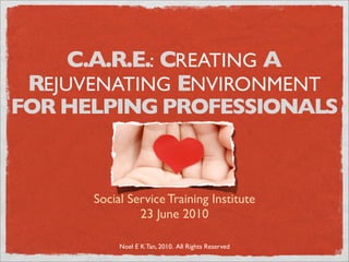 C.A.R.E.: CREATING A
 REJUVENATING ENVIRONMENT
FOR HELPING PROFESSIONALS



      Social Service Training Institute
               23 June 2010

           Noel E K Tan, 2010. All Rights Reserved
 