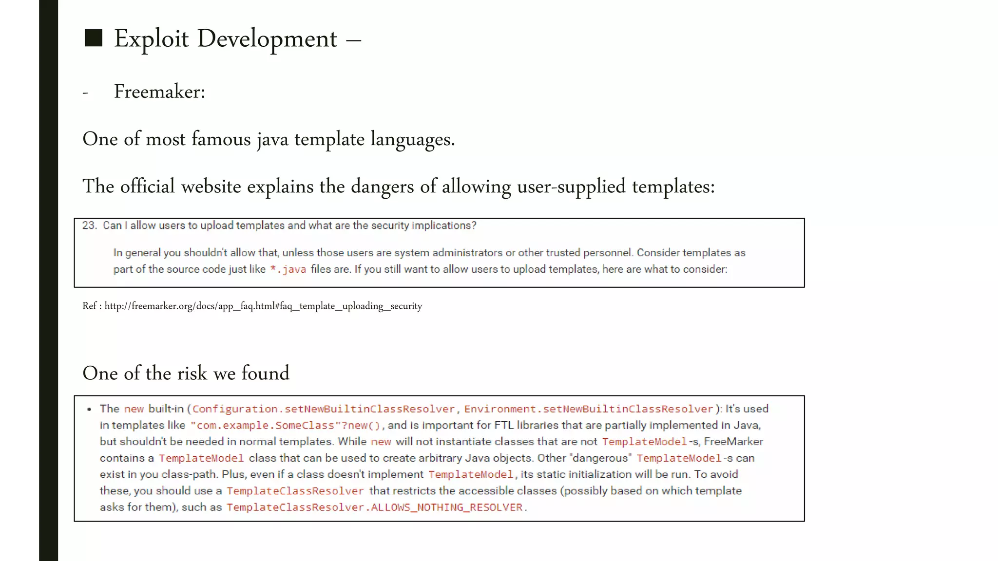 ■ Exploit Development –
- Freemaker:
One of most famous java template languages.
The official website explains the dangers of allowing user-supplied templates:
Ref : http://freemarker.org/docs/app_faq.html#faq_template_uploading_security
One of the risk we found
 