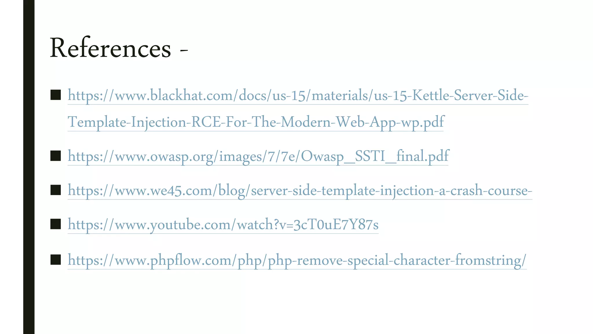 References -
■ https://www.blackhat.com/docs/us-15/materials/us-15-Kettle-Server-Side-
Template-Injection-RCE-For-The-Modern-Web-App-wp.pdf
■ https://www.owasp.org/images/7/7e/Owasp_SSTI_final.pdf
■ https://www.we45.com/blog/server-side-template-injection-a-crash-course-
■ https://www.youtube.com/watch?v=3cT0uE7Y87s
■ https://www.phpflow.com/php/php-remove-special-character-fromstring/
 