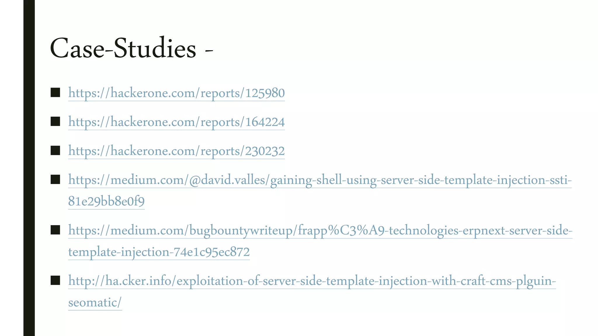 Case-Studies -
■ https://hackerone.com/reports/125980
■ https://hackerone.com/reports/164224
■ https://hackerone.com/reports/230232
■ https://medium.com/@david.valles/gaining-shell-using-server-side-template-injection-ssti-
81e29bb8e0f9
■ https://medium.com/bugbountywriteup/frapp%C3%A9-technologies-erpnext-server-side-
template-injection-74e1c95ec872
■ http://ha.cker.info/exploitation-of-server-side-template-injection-with-craft-cms-plguin-
seomatic/
 