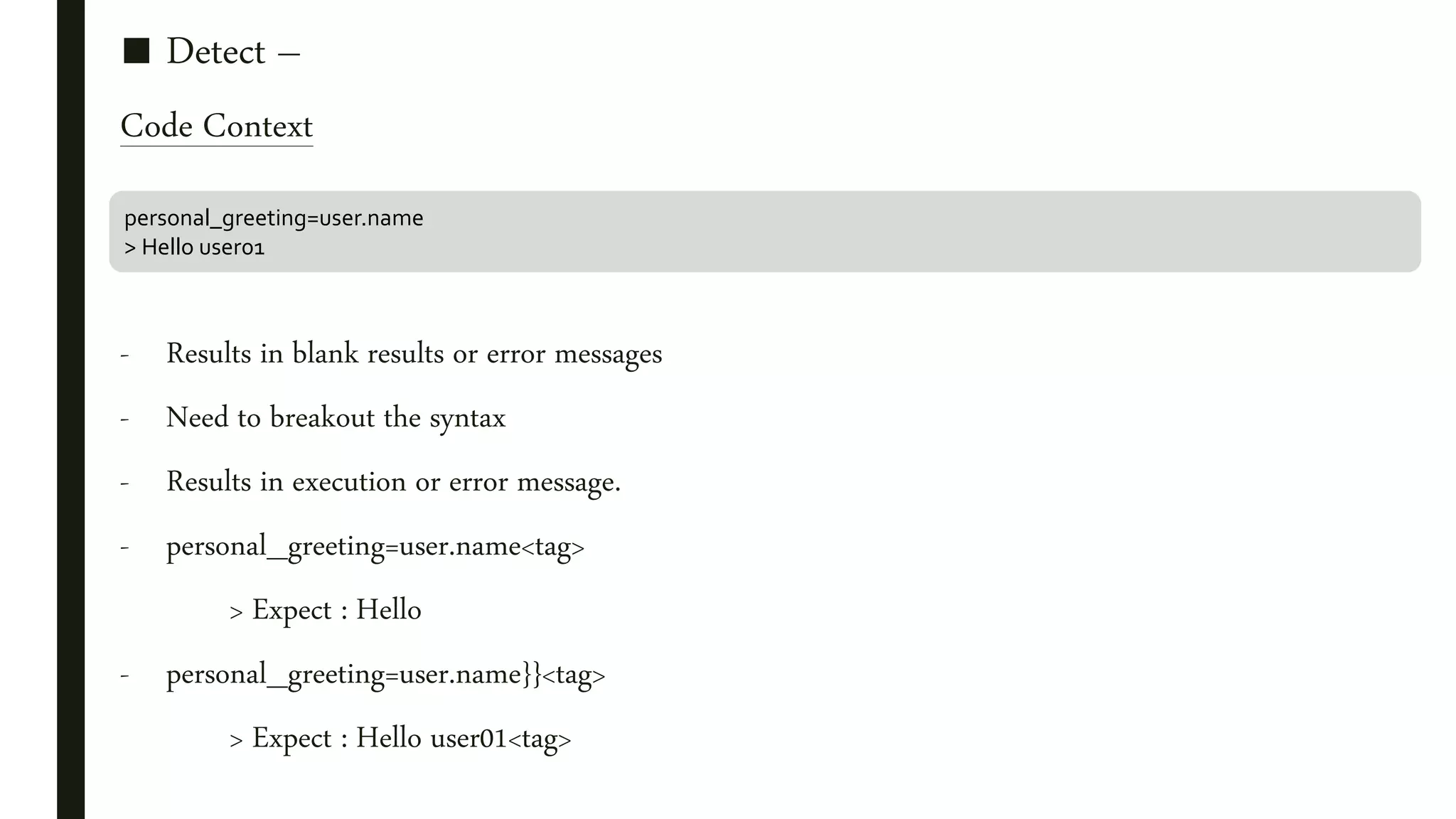 ■ Detect –
Code Context
- Results in blank results or error messages
- Need to breakout the syntax
- Results in execution or error message.
- personal_greeting=user.name<tag>
> Expect : Hello
- personal_greeting=user.name}}<tag>
> Expect : Hello user01<tag>
personal_greeting=user.name
> Hello user01
 