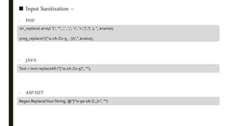 ■ Input Sanitization –
- PHP
- JAVA
- ASP.NET
str_replace( array( ''', '"', ',' , ';', '<', '>','{','}', ), '', $name);
preg_replace('/[^a-zA-Z0-9_ -]/s','',$value);
Text = text.replaceAll ("[^a-zA-Z0-9]", "");
Regex.Replace(Your String, @"[^0-9a-zA-Z:,]+", "")
 