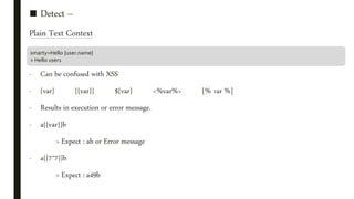 ■ Detect –
Plain Text Context
- Can be confused with XSS
- {var} {{var}} ${var} <%var%> [% var %]
- Results in execution or error message.
- a{{var}}b
> Expect : ab or Error message
- a{{7*7}}b
> Expect : a49b
smarty=Hello {user.name}
> Hello user1
 
