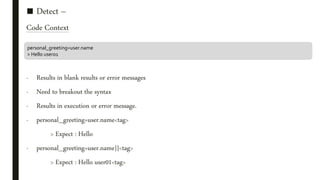 ■ Detect –
Code Context
- Results in blank results or error messages
- Need to breakout the syntax
- Results in execution or error message.
- personal_greeting=user.name<tag>
> Expect : Hello
- personal_greeting=user.name}}<tag>
> Expect : Hello user01<tag>
personal_greeting=user.name
> Hello user01
 