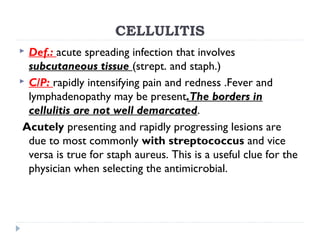 CELLULITIS
 Def.: acute spreading infection that involves
subcutaneous tissue (strept. and staph.)
 C/P: rapidly intensifying pain and redness .Fever and
lymphadenopathy may be present.The borders in
cellulitis are not well demarcated.
Acutely presenting and rapidly progressing lesions are
due to most commonly with streptococcus and vice
versa is true for staph aureus. This is a useful clue for the
physician when selecting the antimicrobial.
 