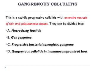 GANGRENOUS CELLULITIS
This is a rapidly progressive cellulitis with extensive necrosis
of skin and subcutaneous tissues. They can be divided into
A. Necrotizing fasciitis
B. Gas gangrene
C. Progressive bacterial synergistic gangrene
D. Gangrenous cellulitis in immunocompromised host
 