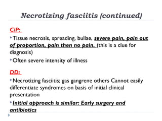 Necrotizing fasciitis (continued)
C/P:
Tissue necrosis, spreading, bullae, severe pain, pain out
of proportion, pain then no pain. (this is a clue for
diagnosis)
Often severe intensity of illness
DD:
Necrotizing fasciitis; gas gangrene others Cannot easily
differentiate syndromes on basis of initial clinical
presentation
Initial approach is similar: Early surgery and
antibiotics
 