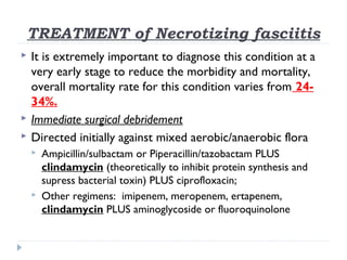 TREATMENT of Necrotizing fasciitis
 It is extremely important to diagnose this condition at a
very early stage to reduce the morbidity and mortality,
overall mortality rate for this condition varies from 24-
34%.
 Immediate surgical debridement
 Directed initially against mixed aerobic/anaerobic flora
 Ampicillin/sulbactam or Piperacillin/tazobactam PLUS
clindamycin (theoretically to inhibit protein synthesis and
supress bacterial toxin) PLUS ciprofloxacin;
 Other regimens: imipenem, meropenem, ertapenem,
clindamycin PLUS aminoglycoside or fluoroquinolone
 