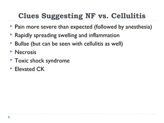 Clues Suggesting NF vs. Cellulitis
 Pain more severe than expected (followed by anesthesia)
 Rapidly spreading swelling and inflammation
 Bullae (but can be seen with cellulitis as well)
 Necrosis
 Toxic shock syndrome
 Elevated CK
 