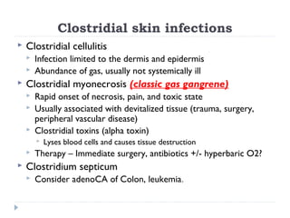 Clostridial skin infections
 Clostridial cellulitis
 Infection limited to the dermis and epidermis
 Abundance of gas, usually not systemically ill
 Clostridial myonecrosis (classic gas gangrene)
 Rapid onset of necrosis, pain, and toxic state
 Usually associated with devitalized tissue (trauma, surgery,
peripheral vascular disease)
 Clostridial toxins (alpha toxin)
 Lyses blood cells and causes tissue destruction
 Therapy – Immediate surgery, antibiotics +/- hyperbaric O2?
 Clostridium septicum
 Consider adenoCA of Colon, leukemia.
 