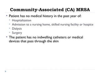 Community-Associated (CA) MRSA
 Patient has no medical history in the past year of:
 Hospitalization
 Admission to a nursing home, skilled nursing facility or hospice
 Dialysis
 Surgery
 The patient has no indwelling catheters or medical
devices that pass through the skin
 