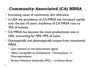 Community-Associated (CA) MRSA
 Increasing cause of community skin infections.
 in USA the prevalence of CA-MRSA has increased rapidly
over the last 10 years. Incidence of CA MRSA rose to
76% of isolates.
 CA MRSA has become the most predominant one in
USA, accounting for 90%–99% of cases.
 Genotypically and phenotypically unique from nosocomial
MRSA
 Less resistant to non-beta-lactam agents
 Often susceptible to Clindamycin , Tetracyclines, +/-
Fluoroquinolones
 Panton-Valentine leukocidin (PVL) – virulence factor
 