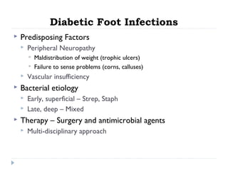 Diabetic Foot Infections
 Predisposing Factors
 Peripheral Neuropathy
 Maldistribution of weight (trophic ulcers)
 Failure to sense problems (corns, calluses)
 Vascular insufficiency
 Bacterial etiology
 Early, superficial – Strep, Staph
 Late, deep – Mixed
 Therapy – Surgery and antimicrobial agents
 Multi-disciplinary approach
 