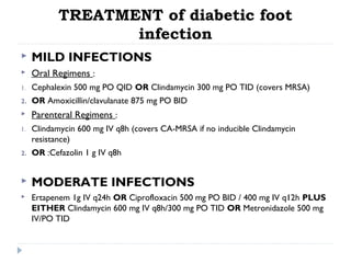 TREATMENT of diabetic foot
infection
 MILD INFECTIONS
 Oral Regimens :
1. Cephalexin 500 mg PO QID OR Clindamycin 300 mg PO TID (covers MRSA)
2. OR Amoxicillin/clavulanate 875 mg PO BID
 Parenteral Regimens :
1. Clindamycin 600 mg IV q8h (covers CA-MRSA if no inducible Clindamycin
resistance)
2. OR :Cefazolin 1 g IV q8h
 MODERATE INFECTIONS
 Ertapenem 1g IV q24h OR Ciprofloxacin 500 mg PO BID / 400 mg IV q12h PLUS
EITHER Clindamycin 600 mg IV q8h/300 mg PO TID OR Metronidazole 500 mg
IV/PO TID
 