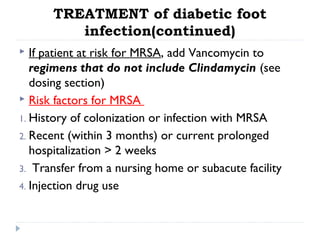 TREATMENT of diabetic foot
infection(continued)
 If patient at risk for MRSA, add Vancomycin to
regimens that do not include Clindamycin (see
dosing section)
 Risk factors for MRSA
1. History of colonization or infection with MRSA
2. Recent (within 3 months) or current prolonged
hospitalization > 2 weeks
3. Transfer from a nursing home or subacute facility
4. Injection drug use
 