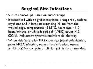 Surgical Site Infections
 Suture removal plus incision and drainage
 If associated with a significant systemic response , such as
erythema and induration extending >5 cm from the
wound edge, temperature >38.5°C, heart rate >110
beats/minute, or white blood cell (WBC) count >12
000/μL Adjunctive systemic antimicrobial therapy
 When risk factors for MRSA are high (nasal colonization,
prior MRSA infection, recent hospitalization, recent
antibiotics) Vancomycin or clindamycin is recommended.
 