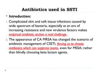 Antibiotics used in SSTI
 Introduction:
1. Complicated skin and soft tissue infections caused by
wide spectrum of bacteria, especially at an era of
increasing resistance and new virulence factors makes
empirical antibiotic section a real challenge.
2. The appearance of CA MRSA has changed the scenario of
antibiotic management of CSSTI, forcing us to choose
antibiotics which can suppress toxins, even for MSSA; rather
than blindly choosing beta lactam agents.
 