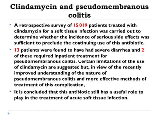Clindamycin and pseudomembranous
colitis
 A retrospective survey of 15 019 patients treated with
clindamycin for a soft tissue infection was carried out to
determine whether the incidence of serious side effects was
sufficient to preclude the continuing use of this antibiotic.
 13 patients were found to have had severe diarrhea and 2
of these required inpatient treatment for
pseudomembranous colitis. Certain limitations of the use
of clindamycin are suggested but, in view of the recently
improved understanding of the nature of
pseudomembranous colitis and more effective methods of
treatment of this complication,
 It is concluded that this antibiotic still has a useful role to
play in the treatment of acute soft tissue infection.
 