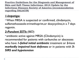Practice Guidelines for the Diagnosis and Management of
Skin and Soft Tissue Infections: 2014 Update by the
Infectious Diseases Society of America (recommendation
regarding DALACIN)
1-Impetigo:
When MRSA is suspected or confirmed, clindamycin,
sulfamethoxazole-trimethoprim,or doxycycline,in a 7 days
regamin.
2-Purulent SSTIs (I&D)
antibiotic active against MRSA (Clindamycin) is
recommended for patients with carbuncles or abscesses
who have 1-failed initial antibiotic treatment or 2-have
markedly impaired host defenses or in patients with 3-
SIRS and hypotension
 