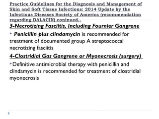 Practice Guidelines for the Diagnosis and Management of
Skin and Soft Tissue Infections: 2014 Update by the
Infectious Diseases Society of America (recommendation
regarding DALACIN) coninued..
3-Necrotizing Fasciitis, Including Fournier Gangrene
 Penicillin plus clindamycin is recommended for
treatment of documented group A streptococcal
necrotizing fasciitis
4-Clostridial Gas Gangrene or Myonecrosis (surgery)
Definitive antimicrobial therapy with penicillin and
clindamycin is recommended for treatment of clostridial
myonecrosis
 