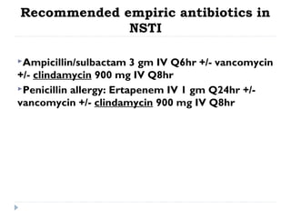 Recommended empiric antibiotics in
NSTI
Ampicillin/sulbactam 3 gm IV Q6hr +/- vancomycin
+/- clindamycin 900 mg IV Q8hr
Penicillin allergy: Ertapenem IV 1 gm Q24hr +/-
vancomycin +/- clindamycin 900 mg IV Q8hr
 