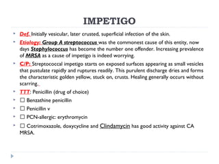 IMPETIGO
 Def. Initially vesicular, later crusted, superficial infection of the skin.
 Etiology: Group A streptococcus was the commonest cause of this entity, now
days Staphylococcus has become the number one offender. Increasing prevalence
of MRSA as a cause of impetigo is indeed worrying.
 C/P: Streptococcal impetigo starts on exposed surfaces appearing as small vesicles
that pustulate rapidly and ruptures readily. This purulent discharge dries and forms
the characteristic golden yellow, stuck on, crusts. Healing generally occurs without
scarring.
 TTT: Penicillin (drug of choice)
  Benzathine penicillin
  Penicillin v
  PCN-allergic: erythromycin
  Cotrimoxazole, doxycycline and Clindamycin has good activity against CA
MRSA.
 
