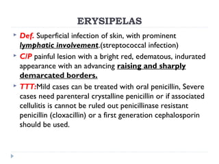 ERYSIPELAS
 Def. Superficial infection of skin, with prominent
lymphatic involvement.(streptococcal infection)
 C/P painful lesion with a bright red, edematous, indurated
appearance with an advancing raising and sharply
demarcated borders.
 TTT:Mild cases can be treated with oral penicillin, Severe
cases need parenteral crystalline penicillin or if associated
cellulitis is cannot be ruled out penicillinase resistant
penicillin (cloxacillin) or a first generation cephalosporin
should be used.
 