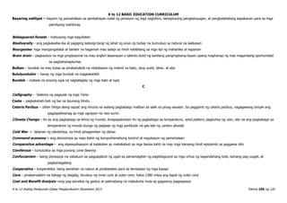 K to 12 BASIC EDUCATION CURRICULUM
K to 12 Araling Panlipunan Gabay Pangkurikulum Disyembre 2013 Pahina 106 ng 120
Bayaring nalilipat – bayarin ng pamahalaan sa sambahayan tulad ng pensiyon ng mga nagretiro, benepisyong pangkalusugan, at pangkalahatang kapakanan para sa mga
pamilyang mahihirap
Beleaguered forests – inabusong mga kagubatan
Biodiversity – ang pagkakaiba-iba at pagiging katangi-tangi ng lahat ng anyo ng buhay na bumubuo sa natural na kalikasan
Bourgeoise- mga mangangalakal at banker na bagaman may salapi ay hindi nabibilang sa mga lipi ng maharlika at kaparian
Brain drain – pagkaubos na mga propesyonal na may angkin kasanayan o talento dulot ng kanilang pangingibang-bayan upang maghanap ng mas magandang oportunidad
sa paghahanapbuhay
Bulkan – bundok na may butas sa pinakatuktok na nilalabasan ng maiinit na bato, lava, putik, lahar, at abo
Bulubundukin – hanay ng mga bundok na magkakadikit
Bundok – mataas na anyong lupa na nagtataglay ng mga bato at lupa
C
Calligraphy – Sistema ng pagsulat ng mga Tsino
Caste – pagkakahati-hati ng tao sa lipunang Hindu.
Ceteris Paribus – other things being equal; ang hinuha na walang pagbabago maliban sa salik na pinag-aaralan. Sa paggamit ng ceteris paribus, nagagawang simple ang
pagpapaliwanag sa mga ugnayan na nais suriin.
Climate Change – ito ay ang pagbabago sa klima ng mundo; kinapapalooban ito ng pagbabago sa temparatura, wind pattern, pagbuhos ng ulan, lalo na ang pagbabago sa
temperature ng mundo bunga ng pagtaas ng mga partikular na gas lalo ng carbon dioxide.
Cold War – labanan ng ideolohiya, na hindi ginagamitan ng dahas
Command economy – ang ekonomiya ay nasa ilalim ng komprehensibong kontrol at regulasyon ng pamahalaan
Comparative advantage – ang espesyalisasyon at kalakalan ay makakabuti sa mga bansa kahit na may mga bansang hindi episyente sa paggawa nito
Coniferous – tumutukoy sa mga punong cone bearing
Confucianism – Isang pilosopiya na nakatuon sa pagpapabuti ng ugali sa pamamagitan ng pagtataguyod sa mga virtue ng kagandahang loob, tamang pag-uugali, at
pagkamagalang
Cooperative – kooperatiba; isang samahan na nabuo at pinatatakbo para sa benepisyo ng mga kasapi
Core – pinakamalalim na bahagi ng daigdig; binubuo ng inner core at outer core; halos 1380 milya ang kapal ng outer core
Cost and Benefit Analysis –ang pag-aanalisa ng gastos at pakinabang na makukuha mula sa gagawing pagpapasya
 