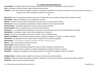 K to 12 BASIC EDUCATION CURRICULUM
K to 12 Araling Panlipunan Gabay Pangkurikulum Disyembre 2013 Pahina 107 ng 120
Cross elasticity – ang pagsukat kung papaano tumutugon ang quantity demand ng produkto X sa pagbabago ng presyo ng produkto Y
Crust – pinakaibabaw na bahagi ng daigdig; matigas at mabatong bahagi ng planeta
Cuneiform – unang nabuong sistema ng pagsusulat. Isa itong uri ng pictograph na naglalarawan ng mga bagay na ginagamitan nang may 600 pananda sa pagbubuo ng
mga salita o ideya. Sistema ng pagsulat na imbensiyon ng mga Sumerian.
D
Death March - isang uri ng pagpaparusang ipinataw ng mga Hapon sa Pilipinas laban sa mga sumukong sundalong Pilipino at Amerikano sa Bataan
Deforestation – pagkaubos at pagkawala ng mga punongkahoy sa mga gubat
Demand – tumutukoy sa parehong kakayahan at kagustuhan ng isang taong bumili ng isang produkto at serbisyo
Demand curve – kurba na nagpapakita ng magkasalungat na relasyon sa pagitan ng presyo at quantity demanded
Demand function – matematikong paglalarawan sa ugnayan ng presyo at quantity demanded
Demand schedule – talaan na nagpapakita ng dami ng demand sa iba’t ibang presyo
Demokrasya – uri ng pamahalaang ang kapangyarihan ay nasa kamay ng mga mamamayan upang pumili ng kanilang kinatawan sa pamahalaan
Desertification – ang pagkasira ng lupain sa mga rehiyong bahagyang tuyo o lubhang tuyo
Dinastiya – pamumuno ng isang angkan sa isang imperyo o kaharian sa loob ng mahabang panahon
Disaster risk mitigation – isang sistematikong paraang ng pagtukoy, pagtataya, at pagbabawas ng panganib ng trahedya o kalamidad
Disincentives – ang pagbabayad ng multa o kawalan (losses) na matatamo sa hindi episyenteng pagpapasya
Diskriminasyon – ang hindi pantay na pagtingin sa karapatan, lahi, kulay, o kultura ng isang tao
Disyerto – rehiyong may malawak na tuyong lupa at buhangin
Diverse habitat – Iba-ibang panahanan o tirahan
Divine origin – paniniwala ng mga Hapones sa kabanalan at buhay na simbolo ng panginoon sa kanilang mga hari
Demography – pag-aaral sa antas ng populasyon na nakatuon sa kapanganakan, pag-aasawa, kamatayan, at mga sakit
Downsizing – pagbabawas ng manggagawa ng bahay kalakal sa panahon ng bust perid upang makatipid sa gastusin ng produksyon
E
Ecological balance – balanseng ugnayan sa pagitan ng mga bagay na may buhay at ang kanilang kapaligiran
Ecosystem – masalimuot na sistema ng interaksiyon sa pagitan ng mga bagay na may buhay at ng mga bagay na walang buhay sa pisikal na kapaligiran
Eco-tourism – gawaing pang-turismo gamit ang kalikasan
 