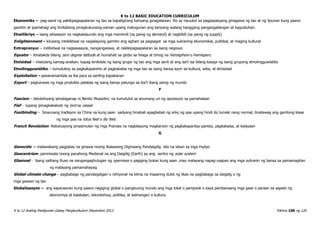 K to 12 BASIC EDUCATION CURRICULUM
K to 12 Araling Panlipunan Gabay Pangkurikulum Disyembre 2013 Pahina 108 ng 120
Ekonomiks – pag-aaral ng pakikipagsapalaran ng tao sa kapaligirang kanyang ginagalawan. Ito ay nauukol sa pagpapasyang ginagawa ng tao at ng lipunan kung paano
gamitin at ipamahagi ang limitadong pinagkukunang-yaman upang matugunan ang kanyang walang hanggang pangangailangan at kagustuhan.
Ekwilibriyo – isang sitwasyon na nagkakasundo ang mga mamimili (sa panig ng demand) at nagbibili (sa panig ng supply)
Enlightenment – kilusang intelektwal na naglalayong gamitin ang agham sa pagsagot sa mga suliraning ekonomikal, pulitikal, at maging kultural
Entreprenyur – indibidwal na nagsasaayos, nangangasiwa, at nakikipagsapalaran sa isang negosyo
Equator – itinatakda bilang zero degree latitude at humahati sa globo sa hilaga at timog na hemisphere o hemispero
Etnisidad – mistulang kamag-anakan; kapag kinikilala ng isang grupo ng tao ang mga sarili at ang isa’t isa bilang kasapi ng isang grupong etnolingguwistiko
Etnolingguwistiko – tumutukoy sa pagkakapareho at pagkakaiba ng mga tao sa isang bansa ayon sa kultura, wika, at etnisidad
Exploitation – pananamantala sa iba para sa sariling kapakanan
Export – pagluluwas ng mga produkto palabas ng isang bansa patungo sa iba’t ibang panig ng mundo
F
Fascism – ideolohiyang ipinalaganap ni Benito Mussolini, na tumututol sa anumang uri ng oposisyon sa pamahalaan
Fief - lupang ipinagkakaloob ng lord sa vassal
Footbinding – Sinaunang tradisyon sa China na kung saan sadyang binabali apagbabali ng arko ng paa upang hindi ito lumaki nang normal, tinatawag ang ganitong klase
ng mga paa na lotus feet o lily feet.
French Revolution- Rebolusyong pinasimulan ng mga Pranses na naglalayong magkaroon ng pagkakapantay-pantay, pagkakaisa, at kalayaan
G
Genocide – malawakang pagpatay na ginawa noong Ikalawang Digmaang Pandaigdig lalo na laban sa mga Hudyo
Geocentrism- paniniwala noong panahong Medieval na ang Daigdig (Earth) ay ang sentro ng solar system
Glasnost - Isang salitang Ruso na nangangaghulugan ng openness o pagiging bukas kung saan ,may malayang napag-usapan ang mga suliranin ng bansa sa pamamagitan
ng malayang pamamahayag
Global climate change – pagbabago ng pandaigdigan o rehiyonal na klima na maaaring dulot ng likas na pagbabago sa daigdig o ng
mga gawain ng tao
Globalisasyon – ang kaparaanan kung paano nagiging global o pangbuong mundo ang mga lokal o pampook o kaya pambansang mga gawi o paraan sa aspeto ng
ekonomiya at kalakalan, teknolohiya, politika, at kalinangan o kultura
 