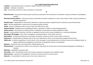 K to 12 BASIC EDUCATION CURRICULUM
K to 12 Araling Panlipunan Gabay Pangkurikulum Disyembre 2013 Pahina 112 ng 120
Longitude – mga distansyang angular na natutukoy sa silangan at kanluran ng prime meridian
Lundayan – kinalalagyan o pinagmulan
Lupa – sa ekonomiks, tumutukoy ito sa salik ng produksiyon na yamang likas
M
Makroekonomiks – ang pag-aaral sa kabuuang galaw ng ekonomiya; pinag-aaralan dito ang interaksyon ng sambahayan, kumpanya, pamahalaan, at pandaigdigang
pamilihan.
Makroekonomikong ekilibriyo – kung ang kita sa panig ng sambahayan ay katumbas ng pagkonsumo o kaya sa panig ng bahay- kalakal, ang kita sa produksiyon ay
katumbas ng pagkonsumo
Mandate system – pagpapasailalim sa isang bansang naghahanda na maging isang malaya at nagsasariling bansa sa patnubay ng isang bansang Europeo
Manor – sentrong pangkabuhayan na pinamumunuan ng panginoong nakatira sa kastilyo
Mantle – binubuo ng makakapal at maiinit na tunaw na bato; halos 1800 milya ang kapal
Marginal thinking – pagsaalang-alang ng karagdagang benepisyo o pakinabang na matatamo sa bawat karagdagang gastusin
Market economy – ang mekanismo ng malayang pamilihan na ginagabayan ng isang sistema ng malayang pagtatakda ng halaga
Marxism – teoryang politikal at ekonomiko ni Karl Marx na nagsasaad na ang kilos ng tao ay bunga ng kapaligiran at uri ng kanyang kinabibilangan
Mein Kampf (My Struggle) – akda ni Hitler na pinagbatayan ng ideolohiyang Nazism, unang lumabas noong 1925
Merkantilismo – prinsipyong pang-ekonomiya na ang batayan ng kayamanan ng bansa ay ang dami ng ginto at pilak na mayroon ito
Mesoamerica – nangangahulugan ang katagang meso ng “gitna”; ang Mesoamerica ay rehiyon mula sa gitnang Mexico hanggang Gitnang America
Middle class – tumutukoy sa panggitnang uri ng tao sa lipunan. Sila ay nasa pagitan ng mga pinakamayayaman at mahihirap na grupo ng tao. Kadalasang batayan ng
pagiging middle class ay ang pagkakaroon ng kayamanan at kapangyarihan sa lipunan na kinabibilangan.
Migrasyon – ang pag-alis ng tao mula sa ibang bansa o lokalidad patungo sa iba
Mikroekonomiks – ay ang pag-aaral sa maliliit na yunit ng ekonomiya. Pinag-aaralan nito ang kilos, gawi at ang mga ginagawang pagpapasya ng sambahayan at
kumpanya
Militarismo – pagpapalakas ng pwersang militar
Mine tailing – dumi o mga materyales na latak mula sa proseso ng pagmimina at pagsasala mula sa malalaking minahan
Mixed economy – isang sistema na kinapapalooban ng elemento ng market economy at command economy
Monarchy – uri ng pamahalaan ng pinamumunuan ng hari, reyna, at mga kauri nito
 