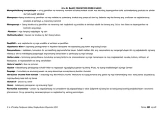 K to 12 BASIC EDUCATION CURRICULUM
K to 12 Araling Panlipunan Gabay Pangkurikulum Disyembre 2013 Pahina 113 ng 120
Monopolistikong kumpetisyon – uri ng pamilihan na maraming mamimili at bahay-kalakal subalit may kaunting kapangyarihan dahil sa ibinebentang produkto na similar
but not exactly identical
Monopolyo –isang istraktura ng pamilihan na may malakas na puwersang itinakda ang presyo at dami ng ibebenta nag-iisa lamang ang prodyuser na nagbebenta ng
produkto at serbisyo sa maraming mamimili
Monopsonyo – Isang istraktura ng pamilihan na maraming nais magkaloob ng produkto at serbisyo subalit iisa lamang ang. Ito ay may lubos na kapangyarihan na
kontrolin ang presyo.
Monsoon – mga hanging nagtataglay ng ulan
Multiculturalism – lipunan na binubuo ng iba’t ibang kultura
N
Nagbibili – ang nagbebenta ng mga produkto at serbisyo sa pamilihan
Napoleonic Wars – Digmaang pinangunahan ni Napoleon Bonaparte na naglalayong pag-isahin ang buong Europa
Nasyonalismo – kadalasan, tumutukoy ito sa masidhing pagmamahal sa bayan. Subalit maliban dito, ang nasyonalismo ay nangangahulugan din ng pagkakatanto ng isang
nilalang o lahi na mahalagang ipagtanggol ang kaniyang bansa laban sa panlulupig ng mga banyaga.
Nation-state – terminong pampulitika na tumutukoy sa isang teritoryo na pinananahanan ng mga mamamayan na may magkakatulad na wika, kultura, relihiyon, at
kasaysayan, at napasasailalim sa isang pamahalaan
Natural capital – likas na puhunan
Nazism – ideolohiyang ipinalaganap ni Adolf Hitler na nagsasaad ng pagiging superyor ng lahing Aryan, na siyang kinabibilangan ng mga German
Negosyo – tumutukoy sa anumang gawain na pang-ekonomiya na may layuing kumita o tumubo
Net Factor Income from Abroad – tinatawag ring Net Primary Income. Makukuha ito kapag ibinawas ang gastos ng mga mamamayang nasa ibang bansa sa gastos ng
mga dayuhang nasa loob ng bansa
Nomarch – pinuno ng nome
Nome – malalayang pamayanan ng sinaunang Egypt
Normative economics – paraan ng pagpapahayag na sumasalamin sa pagpapahalaga o value judgment ng isang tao sa isang pangyayaring pangkabuhayan o economic
phenomenon. Ito ay pansariling pananaw/opinyon na naglalahad ng sariling paninindigan.
 