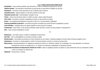 K to 12 BASIC EDUCATION CURRICULUM
K to 12 Araling Panlipunan Gabay Pangkurikulum Disyembre 2013 Pahina 115 ng 120
Piyudalismo – isang sistemang pulitikal, sosyo-ekonomiko, at militar na nakabase sa pagmamay-ari ng lupa
Political dynasty – ang pananatili sa pamamahala ng isang pamilya sa isang estado sa paglipas ng mga taon
Populasyon – tumutukoy sa kabuuang bilang ng tao sa takdang lugar at panahon
Population boom – biglaang pagdami ng mga taong nakatira sa isang lugar
Population growth rate – antas/bahagdan ng pagdami ng tao
Prairie – lupaing may damuhang mataas na malalim ang ugat o deeply rooted tall grasses
Price index – sumusukat sa average na pagbabago sa presyo ng mga produkto at serbisyo
Presyo – ang halagang ipinambabayad sa isang tiyak na dami at uri ng isang kalakal o paglilingkod
Presyong elastisidad ng demand – sumusukat kung gaano ka sensitibo ang quantity demand sa pagbabago ng presyo
Prime Meridian – itinatalaga bilang zero degree longitude na nasa Greenwich sa England
Protectorate – isang rehiyon na may sariling pamahalaan subalit nasa ilalim ng kontrol ng isang panlabas na kapangyarihan
Pulo – masa ng lupang napapaligiran ng tubig
R
Rebolusyon – ang mabilis, agaran, at radikal na pagbabago sa isang lipunan
Red Tide – sanhi ng dinoflagellates na lumulutang sa ibabaw ng dagat
Reinkarnasyon – paniniwalang ang kaluluwa ay muling mabubuhay sa mas mataas o mababang kalagayan sa lipunan batay sa kabuuang pagkilos ng tao
Renaissance – tumutukoy sa muling pagsilang o rebirth the kulturang klasikal ng Greece na sumibol sa bansang Italya
Repormasyon – kilusang pangrelihiyon na naglalayong manghingi ng reporma sa Simbahang Katoliko. Ito ay katawagan din sa mga kaganapan na yumanig sa
Kakristyanuhan mula ika-14 hanggang ika-17 na dantaon na humantong sa pagkakahati ng simbahang Kristyano.
Responsible Parenthood and Reproductive Health Act of 2012 – batas na nagbibigay garantiya sa pagtamo ng mga pamamaraan tulad ng contraception, fertility
control, sex education, at maternal care
Replenish – muling punuan o tustusan
 