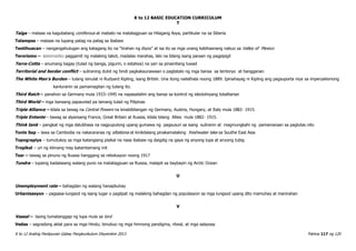 K to 12 BASIC EDUCATION CURRICULUM
K to 12 Araling Panlipunan Gabay Pangkurikulum Disyembre 2013 Pahina 117 ng 120
T
Taiga – mataas na kagubatang coniferous at mabato na matatagpuan sa Hilagang Asya, partikular na sa Siberia
Talampas – mataas na lupang patag na patag sa ibabaw
Teotihuacan – nangangahulugan ang katagang ito na “tirahan ng diyos” at isa ito sa mga unang kabihasnang nabuo sa Valley of Mexico
Terorismo – sistematiko paggamit ng malaking takot, madalas marahas, lalo na bilang isang paraan ng pagpipigil
Terra-Cotta – anumang bagay (tulad ng banga, pigurin, o estatwa) na yari sa pinainitang luwad
Territorial and border conflict – suliraning dulot ng hindi pagkakaunawaan o pagtatalo ng mga bansa sa teritoryo at hangganan
The White Man’s Burden – tulang isinulat ni Rudyard Kipling, isang British. Una itong nailathala noong 1889. Ipinahayag ni Kipling ang pagsuporta niya sa imperyalismong
kanluranin sa pamamagitan ng tulang ito.
Third Reich – panahon sa Germany mula 1933–1945 na napasailalim ang bansa sa kontrol ng ideolohiyang totalitarian
Third World – mga bansang papaunlad pa lamang tulad ng Pilipinas
Triple Alliance – kilala sa tawag na Central Powers na kinabibilangan ng Germany, Austria, Hungary, at Italy mula 1882- 1915.
Triple Entente – tawag sa alyansang France, Great Britain at Russia, kilala bilang Allies mula 1882- 1915.
Think tank – pangkat ng mga dalubhasa na nagpupulong upang gumawa ng pagsusuri sa isang suliranin at magmungkahi ng pamamaraan sa paglutas nito
Tonle Sap – lawa sa Cambodia na nakararanas ng siltationa at kinikilalang pinakamalaking freshwater lake sa Southe East Asia
Topograpiya – tumutukoy sa mga katangiang pisikal na nasa ibabaw ng daigdig na gaya ng anyong lupa at anyong tubig
Tropikal – uri ng klimang may katamtamang init
Tsar – tawag sa pinuno ng Russia hanggang sa rebolusyon noong 1917
Tundra – lupaing kadalasang walang puno na matatagpuan sa Russia, malapit sa baybayin ng Arctic Ocean
U
Unemployment rate – bahagdan ng walang hanapbuhay
Urbanisasyon – pagsasa-lungsod ng isang lugar o paglipat ng malaking bahagdan ng populasyon sa mga lungsod upang dito mamuhay at manirahan
V
Vassal – taong tumatanggap ng lupa mula sa lord
Vedas – sagradong aklat para sa mga Hindu; binubuo ng mga himnong pandigma, ritwal, at mga salaysay
 