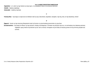 K to 12 BASIC EDUCATION CURRICULUM
K to 12 Araling Panlipunan Gabay Pangkurikulum Disyembre 2013 Pahina 118 ng 120
Vegetation – uri o dami ng mga halaman sa isang lugar; uri ng kapaligiran batay sa tumutubong halamanan
Volatile – biglaang nagbabago
Vulnerable – madaling mapinsala
Y
Yamang likas – mga bagay na nagmumula sa kalikasan tulad ng lupa, kabundukan, kagubatan, karagatan, mga ilog, lawa, at mga depositong mineral
Z
Ziggurat – templo ng mga sinaunang Mesopotamia tulad ng Sumerian na pinaniniwalang pinaninirahan ng mga diyos
Zoroastrianismo – ang tawag sa relihiyon ng mga persyano, itinatag at ipinalaganap ni Zoroaster ang kaniyang mga turo, na naniniwalang may dalawang pwersang
naglalaban upang makuha ang kaluluwa ng tao. Ayon sa kaniya, huhusgahan ang tao batay sa kaniyang ginawa at kung kaninong pangkat siya
sumanib.
 