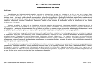 K to 12 BASIC EDUCATION CURRICULUM
K to 12 Araling Panlipunan Gabay Pangkurikulum Disyembre 2013 Pahina 3 ng 120
BALANGKAS NG ARALING PANLIPUNAN
Deskripsyon
Naging batayan ng K-12 Araling Panlipunan Kurikulum ang mithiin ng “Edukasyon para sa Lahat 2015” (Education for All 2015) at ang K-12 Philippine Basic
Education Curriculum Framework. Layon ng mga ito na magkaroon ng mga kakayahang kinakailangang sa siglo 21 upang makalinang ng “functionally literate and
developed Filipino.” Kaya naman, tiniyak na ang mga binuong nilalaman, pamantayang pangnilalalaman at pamantayan sa pagganap sa bawat baitang ay makapag-aambag
sa pagtatamo ng nasabing mithiin. Sa pag-abot ng nasabing mithiin, tunguhin (goal) ng K-12 Kurikulum ng Araling Panlipunan ang makahubog ng mamamayang mapanuri,
mapagmuni, mapanagutan, produktibo, makakalikasan, makabansa at makatao na may pambansa at pandaigdigang pananaw at pagpapahalaga sa mga usaping
pangkasaysayan at panlipunan.
Katuwang sa pagkamit ng layuning ito ay ang pagsunod sa teorya sa pagkatuto na kontruktibismo, magkatuwang na pagkatuto (collaborative learning), at
pagkatutong pangkaranasan at pangkonteksto at ang paggamit ng mga pamaraang tematiko-kronolohikal at paksain/ konseptuwal, pagsisiyat, intregratibo, interdesiplinaryo
at multisiplinaryo. Sa pagkamit ng nasabing adhikain, mithi ng kurikulum na mahubog ang pag-iisip (thinking), perpekstibo at pagpapahalagang pangkasaysayan at sa iba
pang disiplina ng araling panlipunan ng mag-aaral sa pamamagitan ng magkasabay na paglinang sa kanilang kaalaman at kasanayang pang-disiplina.
Mula sa unang baitang hanggang ika-labindalawang baitang, naka-angkla (anchor) ang mga paksain at pamantayang pang-nilalaman at pamantayan sa pagganap
ng bawat yunit sa pitong tema: I) tao, kapaligiran at lipunan 2)panahon, pagpapatuloy at pagbabago, 3) kutlura, pananagutan at pagkabansa, 4) karapatan, pananagutan
at pagkamamamayan 5) kapangyarihan, awtoridad at pamamahala, 6)produksyon, distibusyon at pagkonsumo 7) at ungnayang pangrehiyon at pangmundo Samantala,
ang kasanayan sa iba’t-ibang disiplina ng araling panlipunan tulad pagkamalikhain, mapanuring pag-iisip at matalinong pagpapasya , pagsasaliksik/ pagsisiyasat, kasanayang
pangkasaysayan at Araling Panlipunan, at pakikipagtalastasan at pagpapalawak ng pandaigdigan pananaw, ay kasabay na nalilinang ayon sa kinakailangang pag-unawa at
pagkatuto ng mag-aaral sa paraang expanding.
Sa ibang salita, layunin ng pagtuturo ng K-12 Araling Panlipunan na malinang sa mag-aaral ang pag-unawa sa mga pangunahing kaisipan at isyung pangkasaysayan,
pangheograpiya, pampulitika, ekonomiks at kaugnay na disiplinang panlipunan upang siya ay makaalam, makagawa, maging ganap at makipamuhay (Pillars of Learning).
Binibigyang diin sa kurikulum ang pag-unawa at hindi pagsasaulo ng mga konsepto at terminolohiya. Bilang pagpapatunay ng malalim na pag-unawa, ang mag-aaral ay
kinakailangang makabuo ng sariling kahulugan at pagpapakahulugan sa bawat paksang pinag-aaralan at ang pagsasalin nito sa ibang konteksto lalo na ang aplikasyon nito
sa tunay na buhay na may kabuluhan mismo sa kanya at sa lipunang kanyang ginagalawan.
 