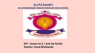 B.J.P.S Samiti’s
M.V.HERWADKAR ENGLISH MEDIUM HIGH SCHOOL
Program:
Semester:
Course: NAME OF THE COURSE
1
SST: Lesson no 3, I and my Family
Teacher: Sonal Bhatkande
 