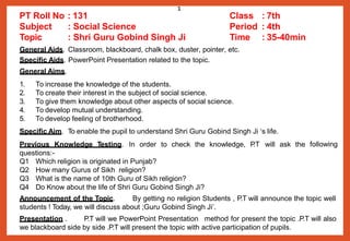 General Aids. Classroom, blackboard, chalk box, duster, pointer, etc.
Specific Aids. PowerPoint Presentation related to the topic.
General Aims.
1. To increase the knowledge of the students.
2. To create their interest in the subject of social science.
3. To give them knowledge about other aspects of social science.
4. To develop mutual understanding.
5. To develop feeling of brotherhood.
following
Specific Aim. To enable the pupil to understand Shri Guru Gobind Singh Ji ‘s life.
Previous Knowledge Testing. In order to check the knowledge, P
.T will ask the
questions:-
Q1 Which religion is originated in Punjab?
Q2 How many Gurus of Sikh religion?
Q3 What is the name of 10th Guru of Sikh religion?
Q4 Do Know about the life of Shri Guru Gobind Singh Ji?
Announcement of the Topic. By getting no religion Students , P.T will announce the topic well
students ! Today, we will discuss about ;Guru Gobind Singh Ji’.
Presentation . P.T will we PowerPoint Presentation method for present the topic .P.T will also
we blackboard side by side .P.T will present the topic with active participation of pupils.
PT Roll No : 131 Class : 7th
Subject
Topic
: Social Science Period : 4th
: Shri Guru Gobind Singh Ji Time : 35-40min
1
 