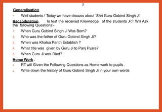 Generalisation.
• Well students ! Today we have discuss about ‘Shri Guru Gobind Singh Ji’
Recapitulation. To test the received Knowledge of the students ,P.T Will Ask
the following Questions:-
1. When Guru Gobind Singh Ji Was Born?
2. Who was the father of Guru Gobind Singh Ji?
3. When was Khalsa Panth Establish ?
4. What title was given by Guru Ji to Panj Pyare?
5. When Guru Ji was Died?
Home Work .
•
• P.T will Given the Following Questions as Home work to pupils .
Write down the history of Guru Gobind Singh Ji in your own words
3
 