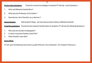 Section Recapitulation .
1. When did Mahatma Gandhi Born?
2. What was the Profession of his Father ?
3. Describe the life of Gandhi ji as a reformer ?
Generalisation . Well students Today , we have discuss about history of Mahatma Gandhi.
Final Recapitulation. To examine the received transformation of students ,P.T will ask the following Questions:-
1. Who was the founder of Satyagraha?
2. In which movement Gandhi ji took Part?
3. When Gandhi ji was died?
Home Work .
P.T will give the following home work to pupils What are the contribution of in freedom? Discuss it.
6
To test the received knowledge of students P.T will ask some Questions :-
 