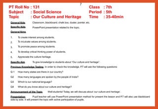 Classroom, blackboard, chalk box, duster, pointer, etc.
PowerPoint presentation related to the topic.
1.
2.
3.
4.
5.
T
o create interest among students.
T
o inculcate values among students.
T
o promote peace among students.
T
o develop critical thinking power of students.
Appreciate the culture heritage.
Specific Aim. To give knowledge to students about “Our culture and heritage”.
Previous Knowledge Testing. In order to check the knowledge, P.T will ask the following questions:
Q 1 How many states are there in our country?
Q2 How many languages are spoken by the people of India?
Q3 Which is our national language?
Q4 What do you know about our culture and heritage?
Announcement of the Topic. Well students! Today, we will discuss about ‘our culture and heritage’.
Presentation. Pupil teacher will use PowerPoint presentation method for present the lesson and P.T will also use blackboard
side by side. It will present the topic with active participation of pupils.
PT Roll No : 131 Class : 7th
Subject
Topic
General Aids.
Specific Aids.
General Aims.
: Social Science Period : 5th
: Our Culture and Heritage Time : 35-40min
7
 