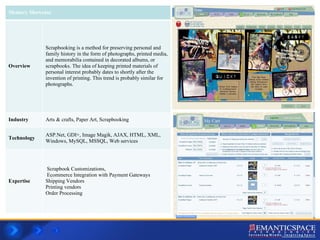 Memory Showcase Overview Scrapbooking is a method for preserving personal and family history in the form of photographs, printed media, and memorabilia contained in decorated albums, or scrapbooks. The idea of keeping printed materials of personal interest probably dates to shortly after the invention of printing. This trend is probably similar for photographs. Industry Arts & crafts, Paper Art, Scrapbooking Technology ASP.Net, GDI+, Image Magik, AJAX, HTML, XML,  Windows, MySQL, MSSQL, Web services Expertise Scrapbook Customizations,  Ecommerce Integration with Payment Gateways Shipping Vendors Printing vendors Order Processing 