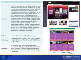 MOLI Overview MOLI is a next-generation social networking site where members can manage multiple profiles in one account. Members can separate their social, business and family relationships and keep control over their privacy. Targeted at both enterprising individuals above the age of 18 and small business owners, MOLI provides an easy to use, content-rich, multimedia interactive platform ideal for both community collaboration and e-commerce. MOLI's advanced privacy functions allow members to permission each profile to either be public, private or hidden. Members can also set up an e-commerce store and turn their profiles into moneymaking machines. Whether you're selling your artistic creations, your music or your products and services, MOLI is an easy way to create, design and manage a web presence for free within a global community of like-minded individuals..  Industry Media and Entertainment, Social Networking Technology Covibe Tech, PHP, MySQL, Flash , Action Scripting, Flash Media Server, AJAX, Javascript , XML, Linux, TYPO3, XSLT Expertise SEO, Online Store Front, Customized content Management, FLV players, Media Players, Real time Media Streaming, Localization, internationalization, Scalability architecture, Mobile 2.0, Widgets / Gadgets Frameworks  