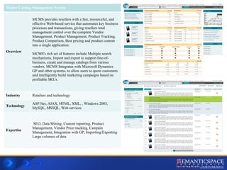 Master Catalog Management System Overview MCMS provides resellers with a fast, resourceful, and effective Web-based service that automates key business processes and transactions, giving resellers total management control over the complete Vendor Management, Product Management, Product Tracking, Product Comparison, Best pricing and product content into a single application. MCMS's rich set of features include Multiple search mechanisms, Import and export to support line-of-business, create and manage catalogs from various vendors. MCMS Integrates with Microsoft Dynamics GP and other systems, to allow users to quote customers and intelligently build marketing campaigns based on profitable SKUs.  Industry Retailers and technology  Technology ASP.Net, AJAX, HTML, XML, , Windows 2003, MySQL, MSSQL, Web services Expertise SEO, Data Mining, Custom reporting, Product Management, Vendor Price tracking, Campain Management, Integration with GP, Importing/Exporting Large volumes of data  