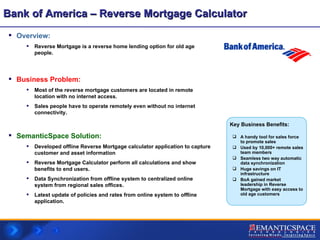 Bank of America – Reverse Mortgage Calculator Overview:  Reverse Mortgage is a reverse home lending option for old age people. Business Problem:   Most of the reverse mortgage customers are located in remote location with no internet access. Sales people have to operate remotely even without no internet connectivity. SemanticSpace Solution: Developed offline Reverse Mortgage calculator application to capture  customer and asset information Reverse Mortgage Calculator perform all calculations and show benefits to end users. Data Synchronization from offline system to centralized online system from regional sales offices. Latest update of policies and rates from online system to offline application. A handy tool for sales force to promote sales Used by 10,000+ remote sales team members Seamless two way automatic data synchronization  Huge savings on IT infrastructure BoA gained market leadership in Reverse Mortgage with easy access to old age customers Key Business Benefits: 