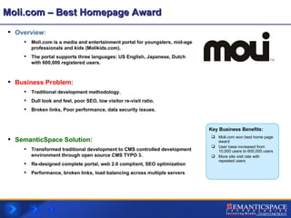 Moli.com – Best Homepage Award Overview:  Moli.com is a media and entertainment portal for youngsters, mid-age professionals and kids (Molikids.com).  The portal supports three languages: US English, Japanese, Dutch with 600,000 registered users. Business Problem:   Traditional development methodology. Dull look and feel, poor SEO, low visitor re-visit ratio. Broken links, Poor performance, data security issues. SemanticSpace Solution: Transformed traditional development to CMS controlled development environment through open source CMS TYPO 3. Re-designed complete portal, web 2.0 compliant, SEO optimization Performance, broken links, load balancing across multiple servers Moli.com won best home page award User base increased from 10,000 users to 600,000 users More site visit rate with repeated users Key Business Benefits: 