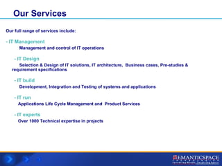 Our Services Our full range of services include: - IT Management  Management and control of IT operations - IT Design   Selection & Design of IT solutions, IT architecture,  Business cases, Pre-studies &  requirement specifications  -   IT build   Development, Integration and Testing of systems and applications  - IT run  Applications Life Cycle Management and  Product Services - IT experts   Over 1000 Technical expertise in projects 