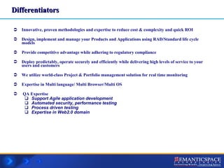 Innovative, proven methodologies and expertise to reduce cost & complexity and quick ROI Design, implement and manage your Products and Applications using RAD/Standard life cycle models Provide competitive advantage while adhering to regulatory compliance Deploy predictably, operate securely and efficiently while delivering high levels of service to your users and customers We utilize world-class Project & Portfolio management solution for real time monitoring Expertise in Multi language/ Multi Browser/Multi OS QA Expertise  Support Agile application development  Automated security, performance testing Process driven testing Expertise in Web2.0 domain Differentiators 